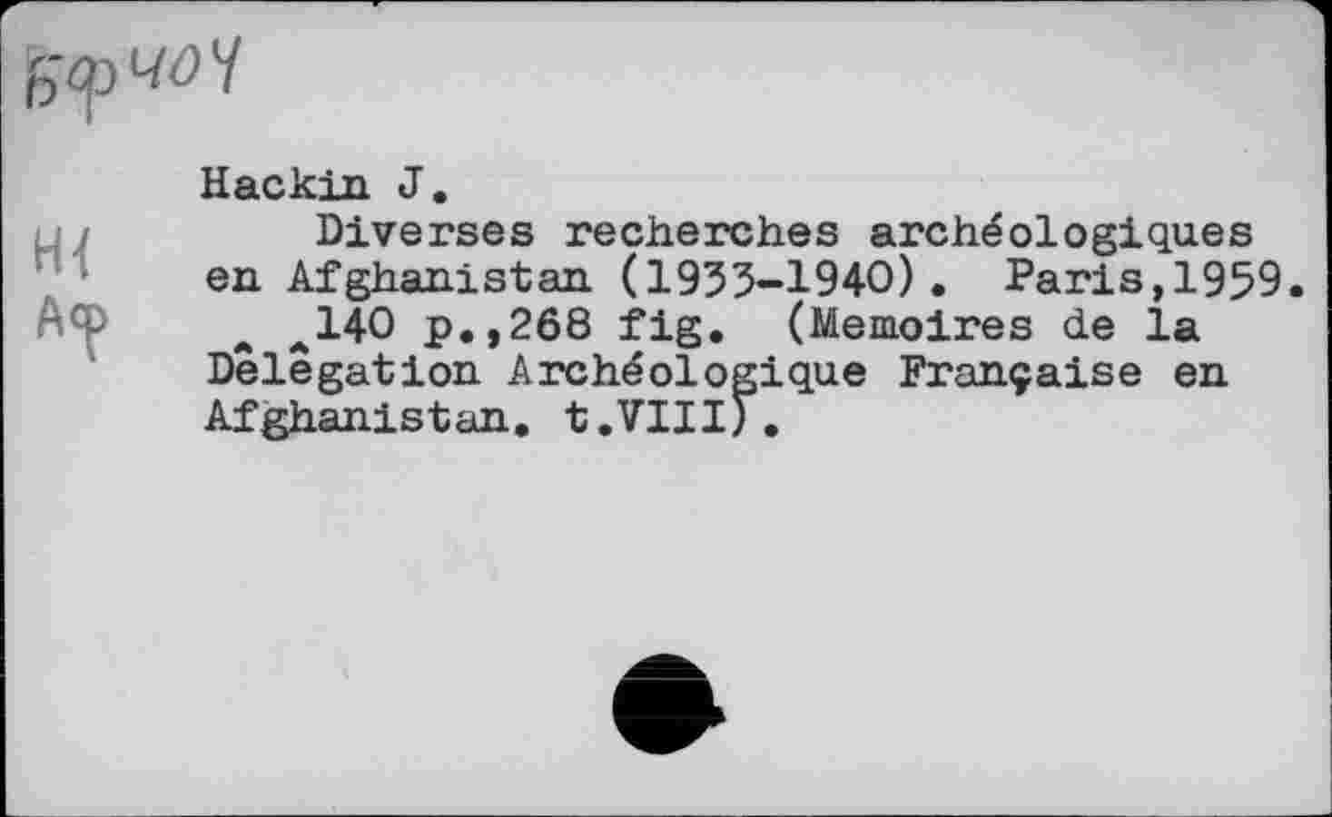 ﻿А<р
Hackin J.
Diverses recherches archéologiques en Afghanistan (1933-1940). Paris,1959.
a a140 p.,268 fig. (Mémoires de la Delegation Archéologique Française en Afghanistan. t.VIII).